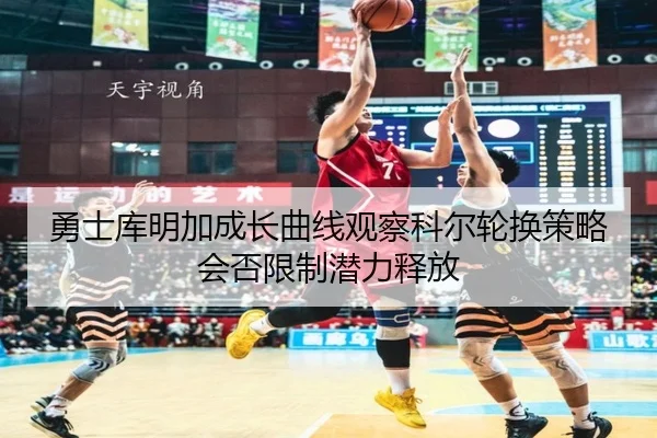 勇士库明加成长曲线观察科尔轮换策略会否限制潜力释放