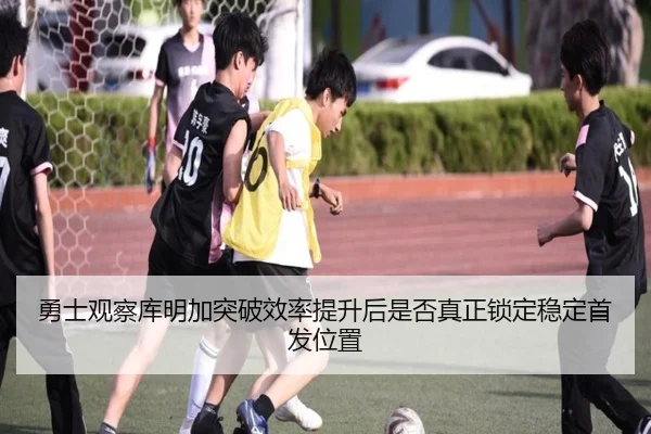 勇士观察库明加突破效率提升后是否真正锁定稳定首发位置
