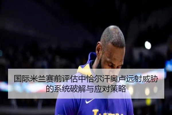 国际米兰赛前评估中恰尔汗奥卢远射威胁的系统破解与应对策略