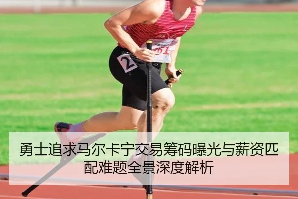 勇士追求马尔卡宁交易筹码曝光与薪资匹配难题全景深度解析