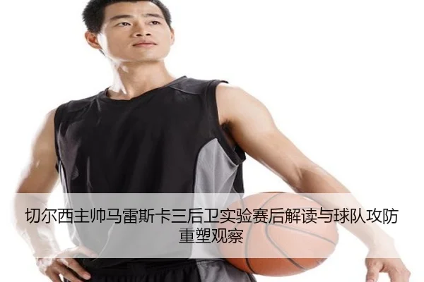 切尔西主帅马雷斯卡三后卫实验赛后解读与球队攻防重塑观察（kaiyun）